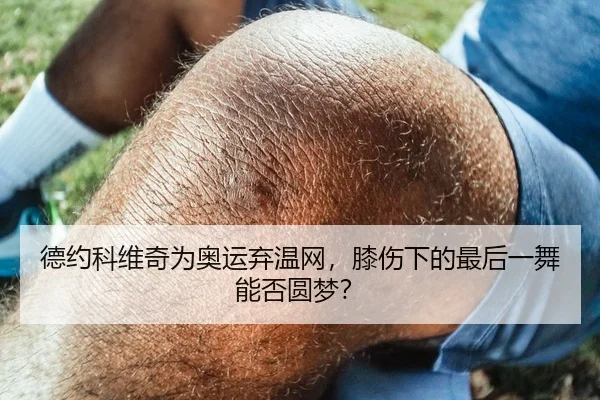德约科维奇为奥运弃温网，膝伤下的最后一舞能否圆梦？