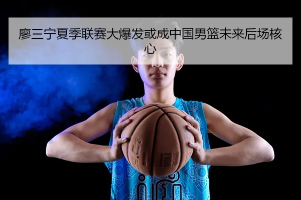 廖三宁夏季联赛大爆发或成中国男篮未来后场核心
